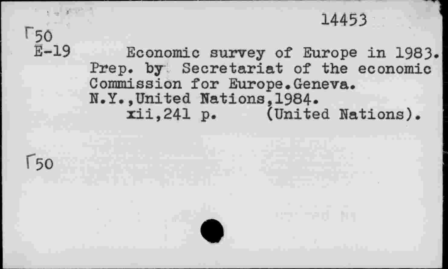 ﻿14453
I~50
E-19 Economic survey of Europe in 1983» Prep, by Secretariat of the economic Commission for Europe.Geneva.
N.Y.»United Nations,1984» xii,241 p. (United Nations).
f50